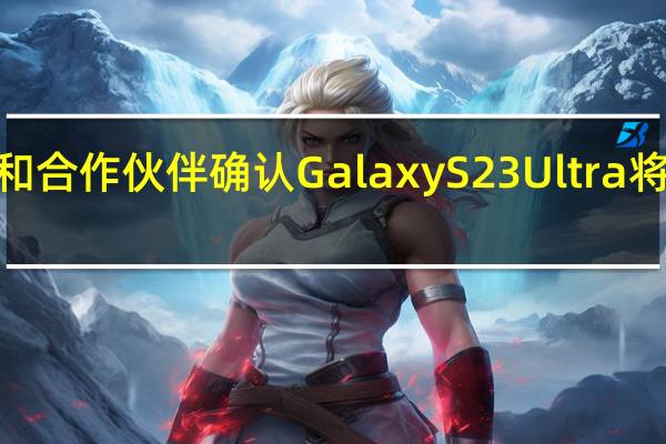三星移动部门和合作伙伴确认GalaxyS23Ultra将会配备2亿像素主摄