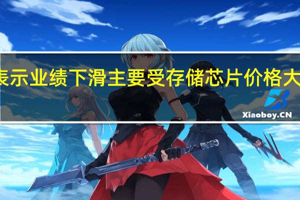 三星表示业绩下滑主要受存储芯片价格大幅下滑影响