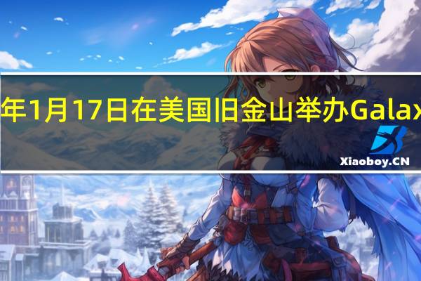 三星计划 2024 年 1 月 17 日在美国旧金山举办 Galaxy Unpacked 发布会