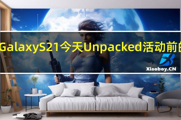 三星GalaxyS21今天Unpacked活动前的最后传闻