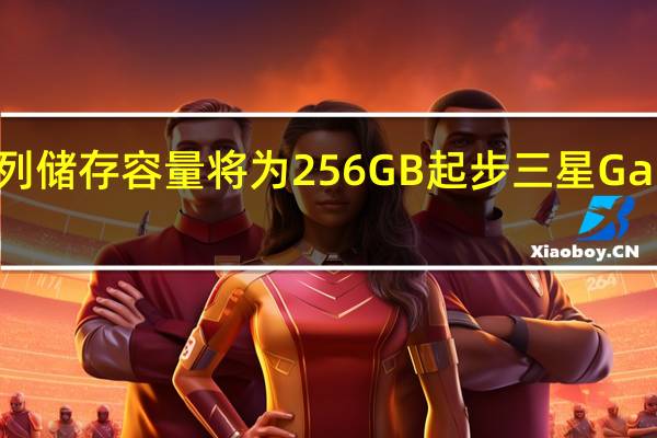 三星GalaxyS23系列储存容量将为256GB起步三星GalaxyS23将要淘汰128GB