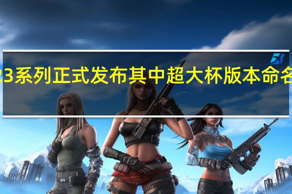 三星GalaxyS23系列正式发布其中超大杯版本命名为GalaxyS23Ultra