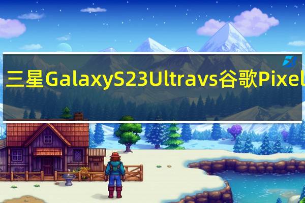 三星 Galaxy S23 Ultra vs 谷歌 Pixel 7 Pro：你应该买哪个旗舰