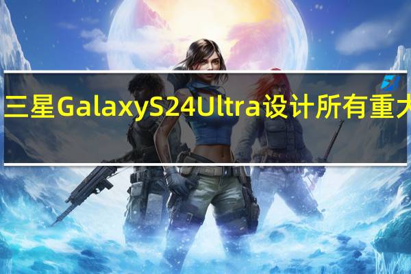 三星GalaxyS24Ultra设计所有重大变化