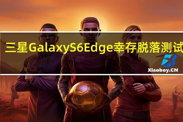 三星Galaxy S6 Edge幸存脱落测试视频
