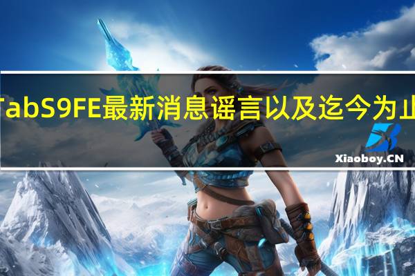 三星GalaxyTabS9FE最新消息谣言以及迄今为止我们所知道的一切