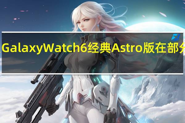 三星GalaxyWatch6经典Astro版在部分市场推出