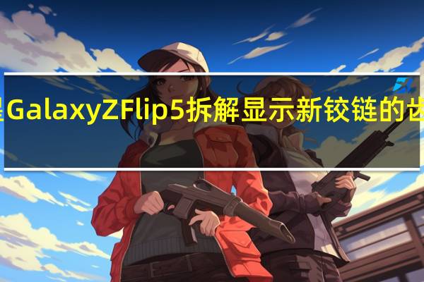 三星GalaxyZFlip5拆解显示新铰链的齿轮在运转