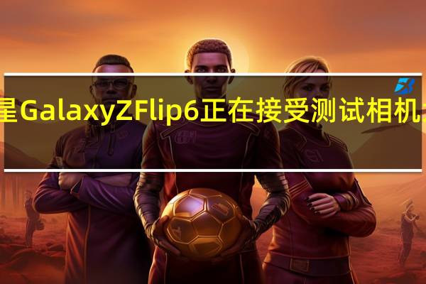 三星GalaxyZFlip6正在接受测试相机大幅改进