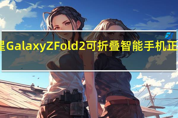 三星GalaxyZFold2可折叠智能手机正逐渐成熟