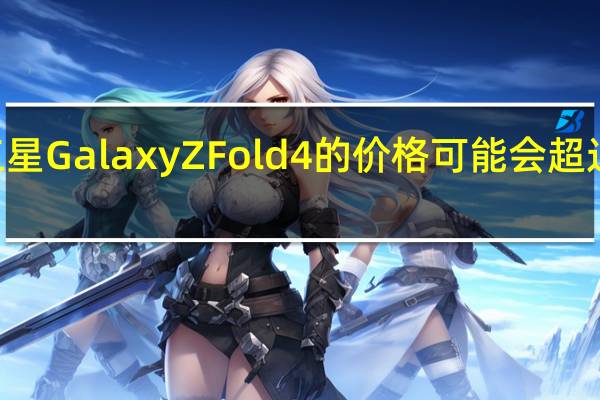 三星GalaxyZFold4的价格可能会超过Fold3
