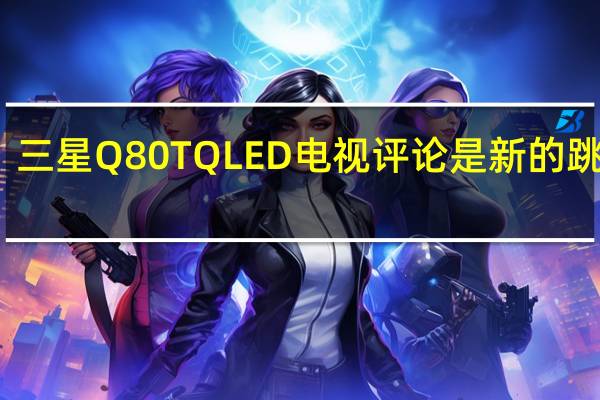三星Q80TQLED电视评论 是新的跳跃点