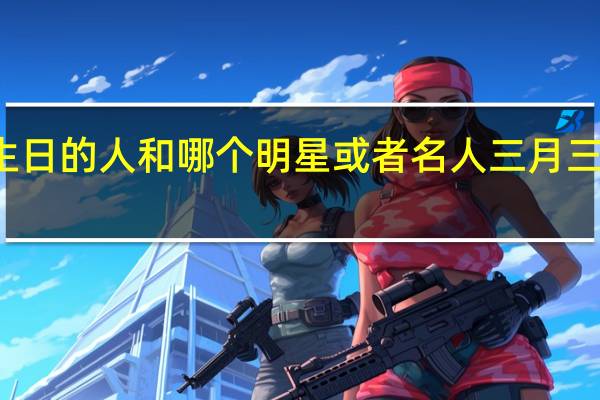 三月三日的生日的人和哪个明星或者名人 三月三是哪位神仙的生日