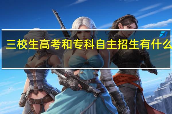 三校生高考和专科自主招生有什么区别
