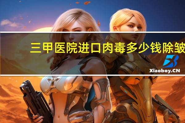 三甲医院进口肉毒多少钱 除皱针大概多少钱