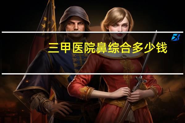 三甲医院鼻综合多少钱，我鼻子特别塌，要是做鼻综合整形大概要多少钱