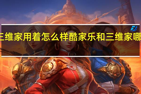 三维家用着怎么样 酷家乐和三维家哪个好用
