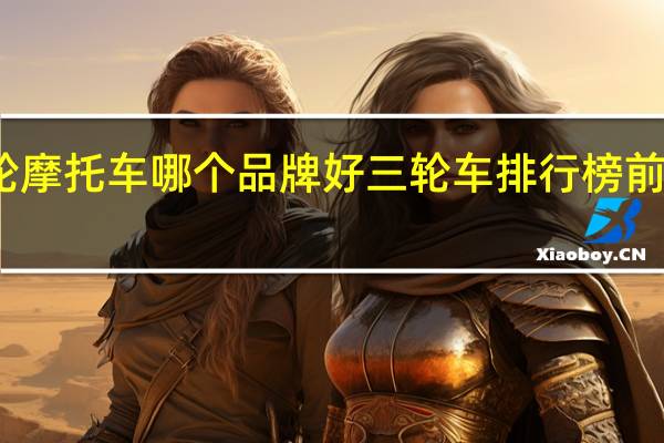三轮摩托车哪个品牌好 三轮车排行榜前十名品牌