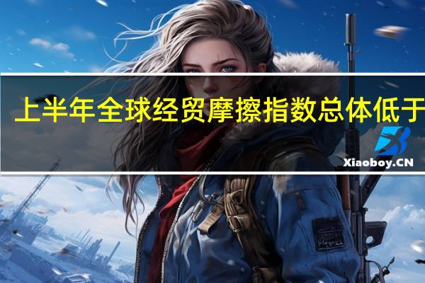 上半年全球经贸摩擦指数总体低于同期