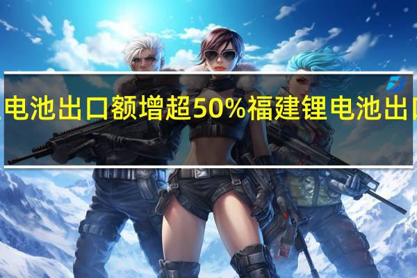 上半年我国锂电池出口额增超50%福建锂电池出口112个国家和地区