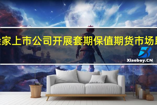 上半年1000余家上市公司开展套期保值期货市场助力经济高质量发展