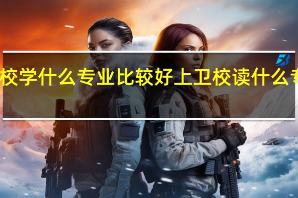 上卫校学什么专业比较好 上卫校读什么专业比较好
