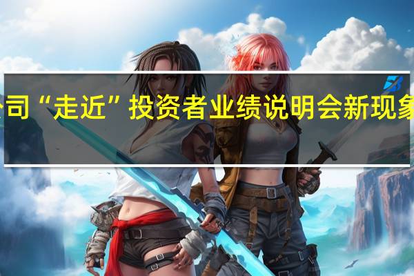 上市公司“走近”投资者 业绩说明会新现象新趋势涌现