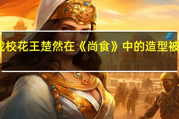 上戏校花王楚然在《尚食》中的造型被网友吐槽，为何她在这部剧中异常显胖