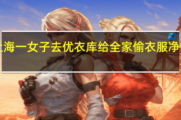 上海一女子去优衣库给全家偷衣服 净网2022