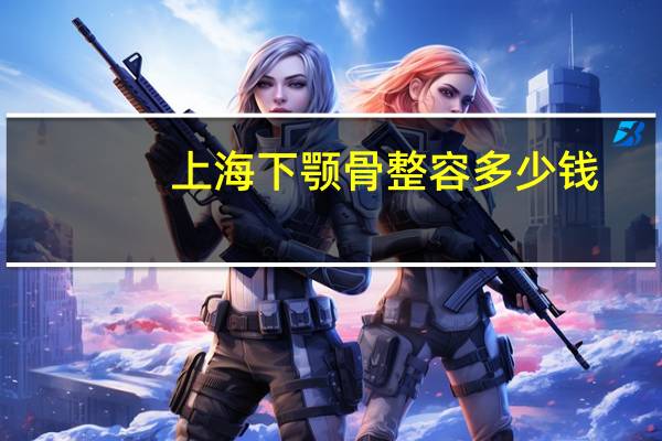 上海下颚骨整容多少钱?上海做下巴哪个医院好