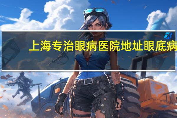 上海专治眼病医院地址 眼底病去哪家眼科医院好