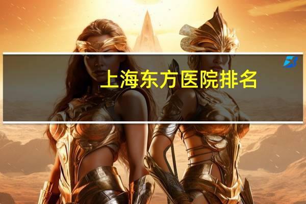 上海东方医院排名？ka上海东方医院和新华医院哪家好