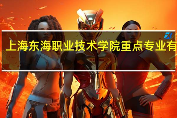 上海东海职业技术学院重点专业有哪些