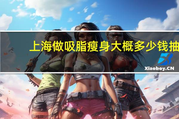 上海做吸脂瘦身大概多少钱 抽脂瘦身南京和上海有区别吗