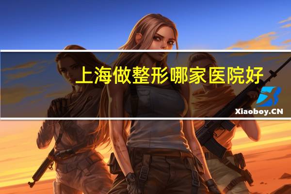 上海做整形哪家医院好，上海最好的整形医院