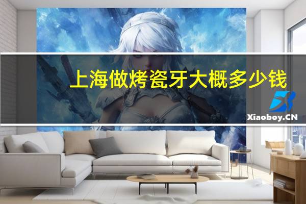 上海做烤瓷牙大概多少钱(上海哪里做烤瓷牙比较好)