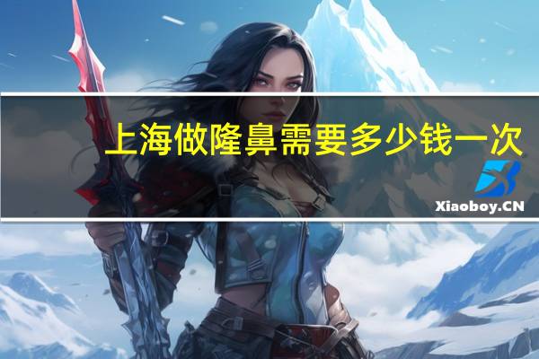 上海做隆鼻需要多少钱一次，上海肋骨隆鼻要多少钱