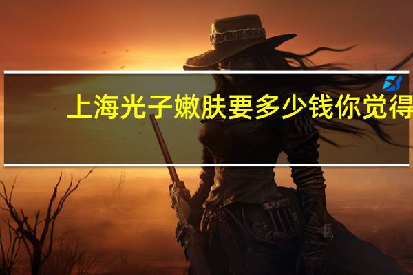 上海光子嫩肤要多少钱 你觉得做光子嫩肤怎么样大概需要多少钱