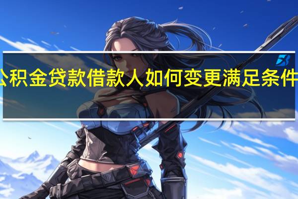 上海公积金贷款借款人如何变更满足条件及材料哪些