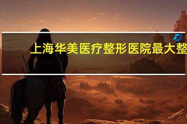 上海华美医疗整形医院 最大整形医院有哪些