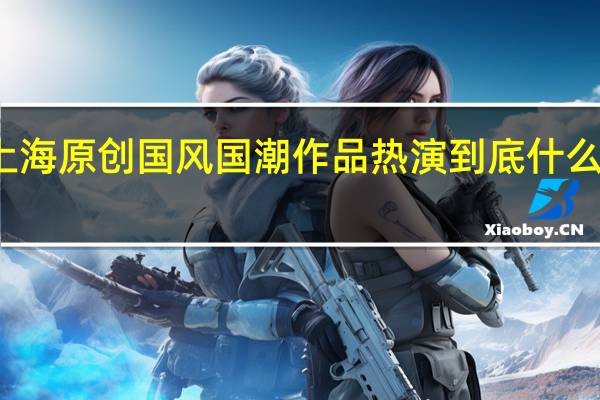 上海原创国风国潮作品热演 到底什么情况嘞