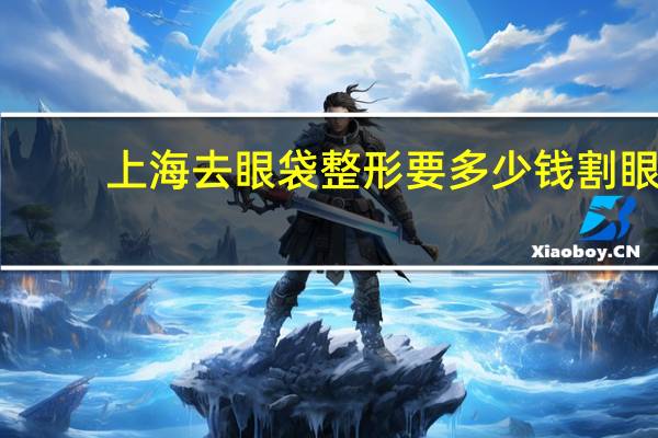 上海去眼袋整形要多少钱 割眼袋和黑眼圈,大概要多少钱对眼睛有影响吗