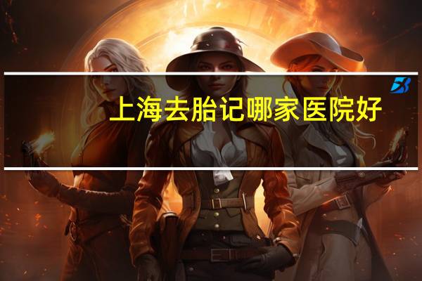 上海去胎记哪家医院好，上海浦东新区有没有看胎记的好的医院