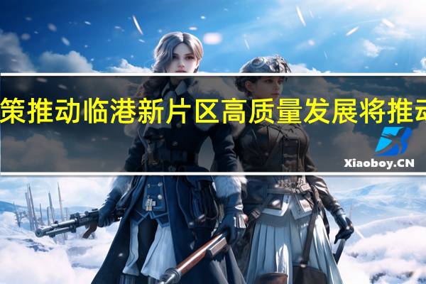 上海发布新一轮支持政策推动临港新片区高质量发展 将推动科技创新前沿产业集聚发展