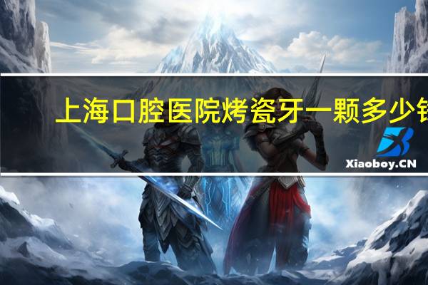 上海口腔医院烤瓷牙一颗多少钱(上海牙科是私人贵还是正规医院贵)