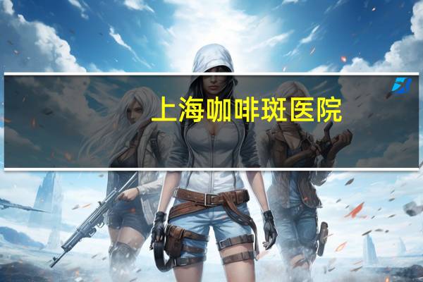 上海咖啡斑医院(天津哪个医院做咖啡斑效果好)