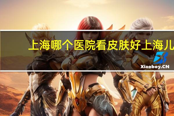 上海哪个医院看皮肤好 上海儿童医院哪个最好
