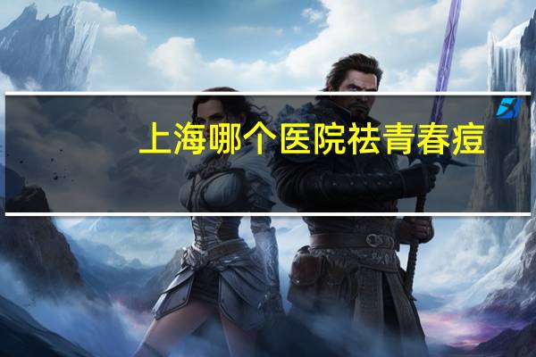 上海哪个医院祛青春痘(上海看痤疮看得好的医院)