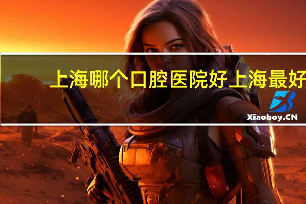 上海哪个口腔医院好 上海最好的口腔医院是哪家