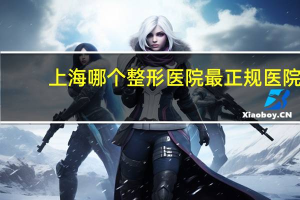 上海哪个整形医院最正规医院？上海最好的整形医院